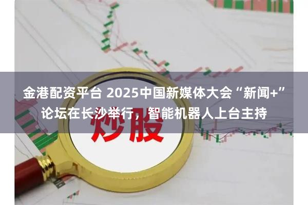金港配资平台 2025中国新媒体大会“新闻+”论坛在长沙举行,智能机器人上台主持