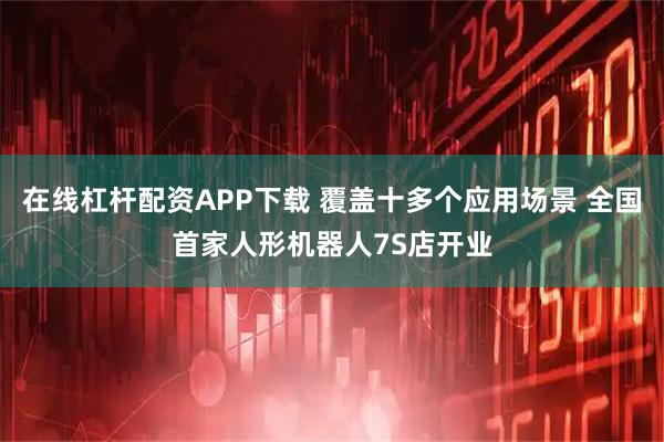 在线杠杆配资APP下载 覆盖十多个应用场景 全国首家人形机器人7S店开业