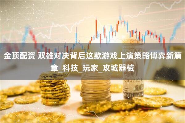 金顶配资 双雄对决背后这款游戏上演策略博弈新篇章_科技_玩家_攻城器械