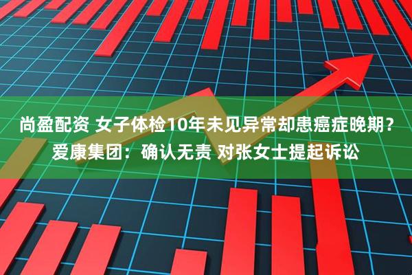 尚盈配资 女子体检10年未见异常却患癌症晚期?爱康集团:确认无责 对张女士提起诉讼