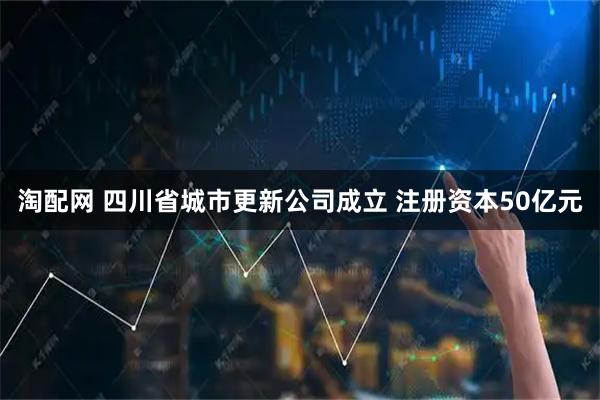 淘配网 四川省城市更新公司成立 注册资本50亿元