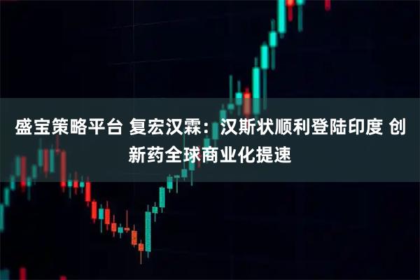 盛宝策略平台 复宏汉霖:汉斯状顺利登陆印度 创新药全球商业化提速
