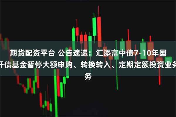 期货配资平台 公告速递:汇添富中债7-10年国开债基金暂停大额申购、转换转入、定期定额投资业务