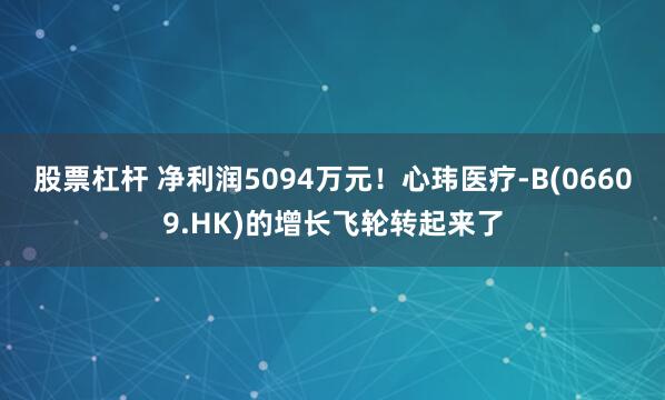 股票杠杆 净利润5094万元!心玮医疗-B(06609.HK)的增长飞轮转起来了