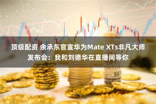 顶级配资 余承东官宣华为Mate XTs非凡大师发布会:我和刘德华在直播间等你