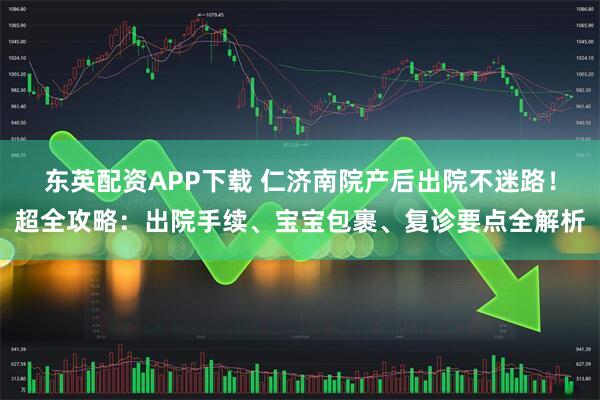 东英配资APP下载 仁济南院产后出院不迷路!超全攻略:出院手续、宝宝包裹、复诊要点全解析