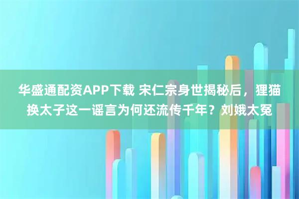 华盛通配资APP下载 宋仁宗身世揭秘后,狸猫换太子这一谣言为何还流传千年?刘娥太冤