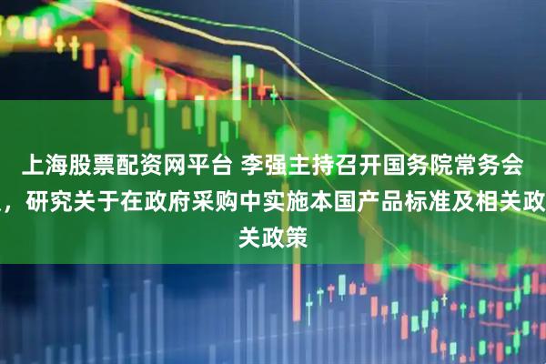 上海股票配资网平台 李强主持召开国务院常务会议,研究关于在政府采购中实施本国产品标准及相关政策