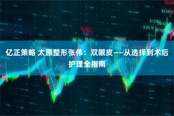 亿正策略 太原整形张伟：双眼皮——从选择到术后护理全指南