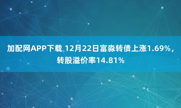 加配网APP下载 12月22日富淼转债上涨1.69%，转股溢价率14.81%