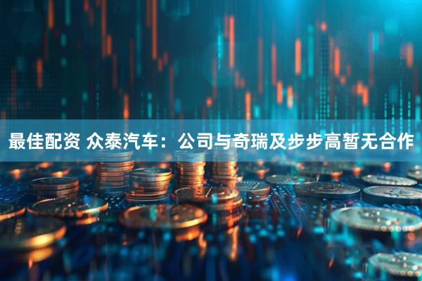 最佳配资 众泰汽车：公司与奇瑞及步步高暂无合作