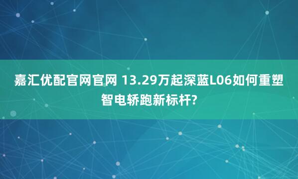 嘉汇优配官网官网 13.29万起深蓝L06如何重塑智电轿跑新标杆?