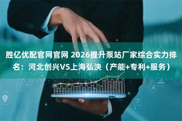 胜亿优配官网官网 2026提升泵站厂家综合实力排名：河北创兴VS上海弘泱（产能+专利+服务）