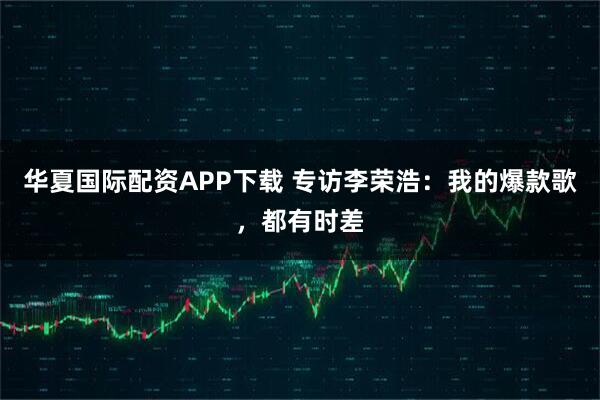 华夏国际配资APP下载 专访李荣浩：我的爆款歌，都有时差