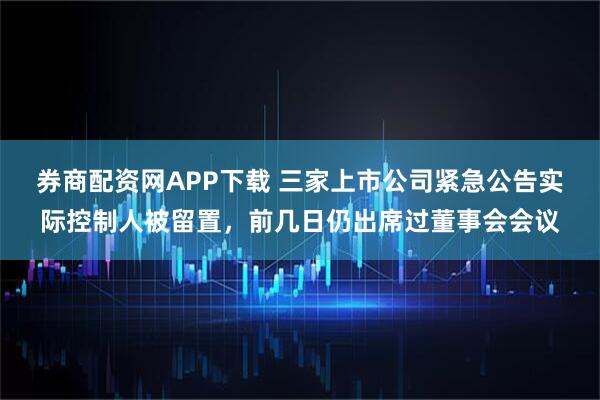 券商配资网APP下载 三家上市公司紧急公告实际控制人被留置，前几日仍出席过董事会会议