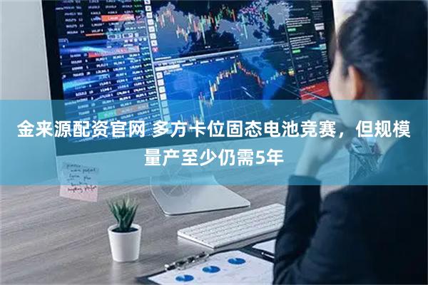 金来源配资官网 多方卡位固态电池竞赛，但规模量产至少仍需5年