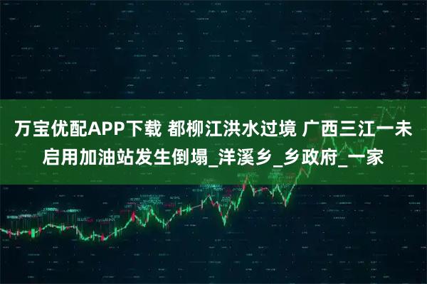 万宝优配APP下载 都柳江洪水过境 广西三江一未启用加油站发生倒塌_洋溪乡_乡政府_一家