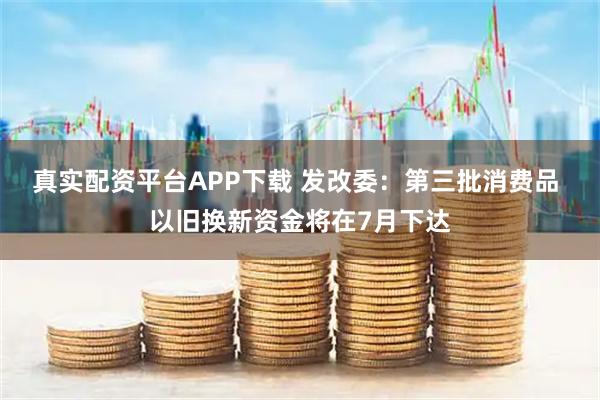 真实配资平台APP下载 发改委：第三批消费品 以旧换新资金将在7月下达