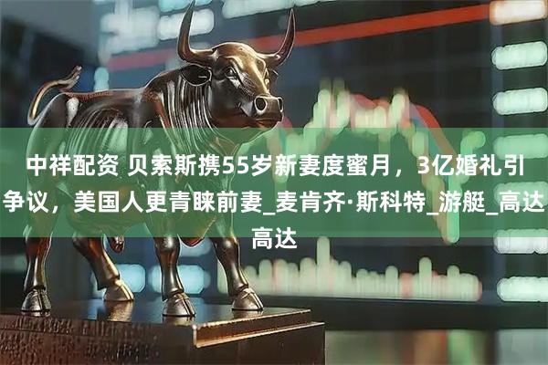 中祥配资 贝索斯携55岁新妻度蜜月，3亿婚礼引争议，美国人更青睐前妻_麦肯齐·斯科特_游艇_高达