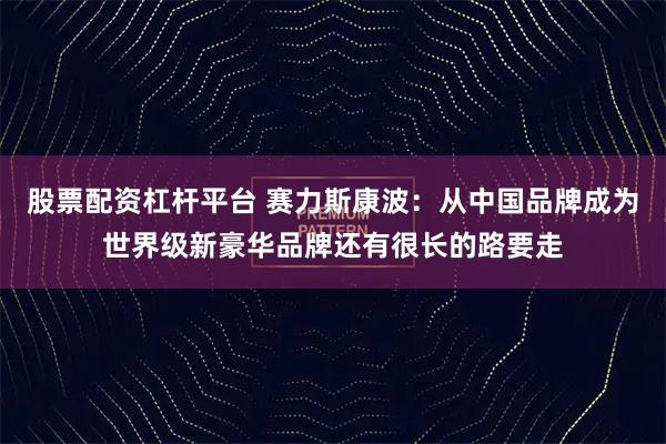 股票配资杠杆平台 赛力斯康波：从中国品牌成为世界级新豪华品牌还有很长的路要走
