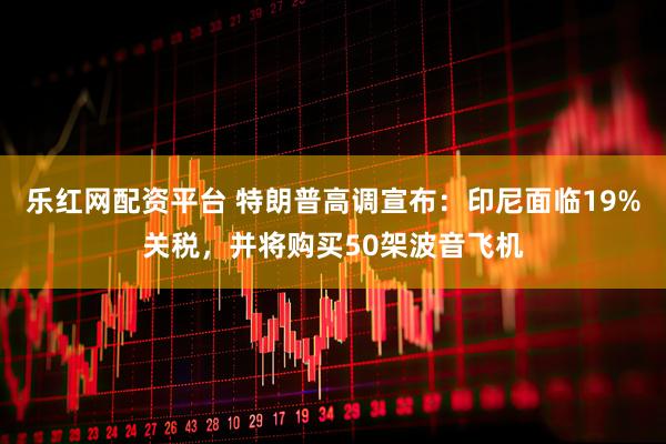 乐红网配资平台 特朗普高调宣布：印尼面临19%关税，并将购买50架波音飞机