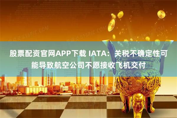 股票配资官网APP下载 IATA：关税不确定性可能导致航空公司不愿接收飞机交付