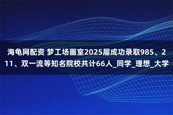 海龟网配资 梦工场画室2025届成功录取985、211、双一流等知名院校共计66人_同学_理想_大学