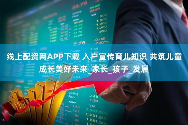 线上配资网APP下载 入户宣传育儿知识 共筑儿童成长美好未来_家长_孩子_发展