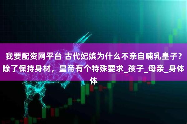 我要配资网平台 古代妃嫔为什么不亲自哺乳皇子？除了保持身材，皇帝有个特殊要求_孩子_母亲_身体