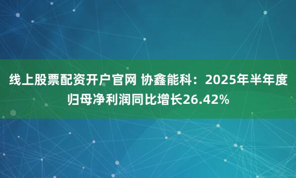 线上股票配资开户官网 协鑫能科：2025年半年度归母净利润同比增长26.42%