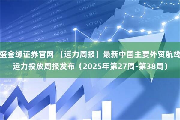 盛金缘证券官网 【运力周报】最新中国主要外贸航线运力投放周报发布（2025年第27周-第38周）