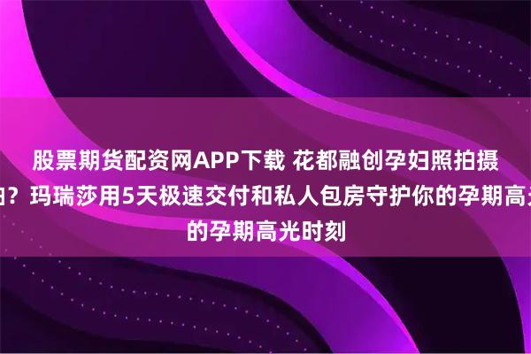股票期货配资网APP下载 花都融创孕妇照拍摄哪里拍？玛瑞莎用5天极速交付和私人包房守护你的孕期高光时刻