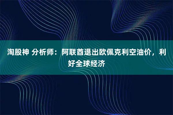 淘股神 分析师：阿联酋退出欧佩克利空油价，利好全球经济